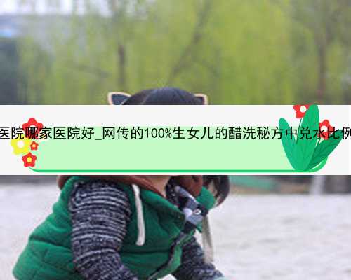 广州代孕医院哪家医院好_网传的100%生女儿的醋洗秘方中兑水比例是多少？