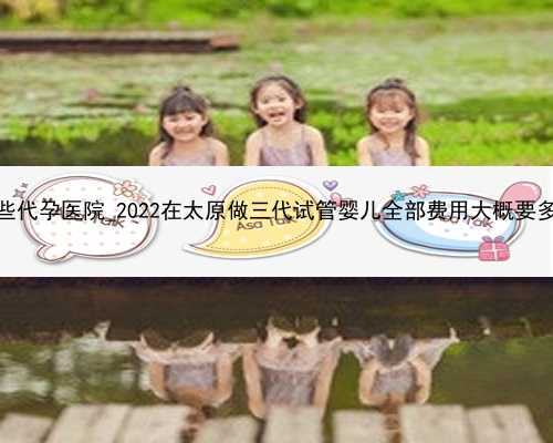 广州哪些代孕医院_2022在太原做三代试管婴儿全部费用大概要多少钱？