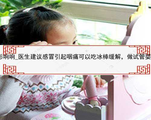 广州代孕是什么影响响_医生建议感冒引起咽痛可以吃冰棒缓解，做试管婴儿可