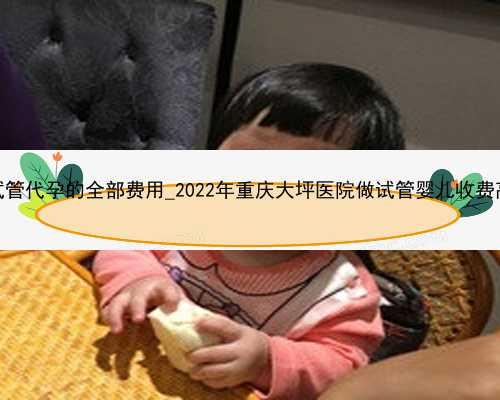 广州试管代孕的全部费用_2022年重庆大坪医院做试管婴儿收费高吗？