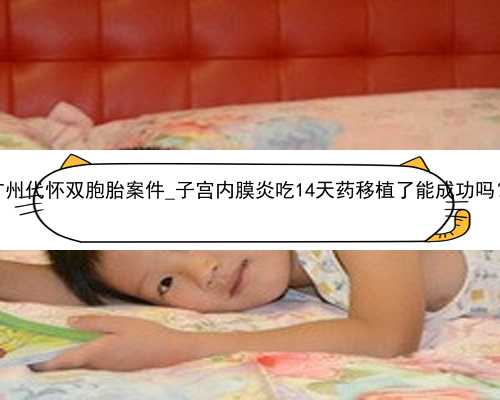 广州代怀双胞胎案件_子宫内膜炎吃14天药移植了能成功吗？